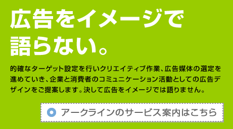 的確なターゲット設定を行いクリエイティブ作業、広告媒体の選定を進めていき、企業と消費者のコミュニケーション活動としての広告デザインをご提案します。決して広告をイメージでは語りません。